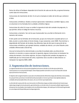 forma de utilizar el hardware dependerá de la función de cada una de ellas, en general tenemos
cuatro tipos de instrucciones:
Instrucciones de movimiento de bits: En el cual se manipula el orden de los bits que contienen
el dato.
Instrucciones aritméticas: Donde se realizan operaciones matemáticas y también lógicas, estas
se solucionan en las llamadas ALU o unidades aritmético-lógicas
Instrucciones de salto: En la que se cambia la siguiente el valor del contador de programa, lo
que permite utilizar el código de manera recursiva.
Instrucciones a memoria: Son con las que el procesador lee y escribe la información de la
memoria del sistema.
El otro punto son los formatos de la instrucción, ya que una instrucción se puede aplicar a un
dato, escalar o a varios datos al mismo tiempo, lo que conocemos como SIMD. Para terminar y
dependiendo del formato de los datos, hay diferentes tipos de ALU para la ejecución de las
instrucciones aritméticas, por ejemplo tenemos unidades de enteros y en coma flotante como
unidades diferenciadas a día de hoy.
Una vez la instrucción ha sido terminada se escribe el resultado sobre una dirección de
memoria en concreto y se pasa a ejecutar la siguiente, algunas instrucciones no manipulan los
valores de memoria sino ciertos registros. Así pues el registro del contador de programa es
modificado por las instrucciones de salto, si queremos leer o escribir un dato entonces se
manipulan los registros MAR y MDR.
2. Segmentación de instrucciones.
La segmentaciónde lasinstrucciones(pipeline)consisteendividirel ciclode ejecuciónde las
instruccionesenunconjuntode etapas.Estasetapaspuedencoincidironocon las fasesdel ciclode
ejecuciónde lasinstrucciones.
El objetivode lasegmentaciónesejecutarsimultáneamente diferentesetapasde distintasinstrucciones,
locual permite aumentarel rendimientodel procesadorsintenerque hacermásrápidastodaslas
unidadesdel procesador(ALU,UC,buses,etc.) ysintenerque duplicarlas.
La divisiónde laejecuciónde unainstrucciónendiferentesetapasse deberealizarde tal maneraque
cada etapa tengalamismaduración,generalmente unciclode reloj.Esnecesarioañadirregistrospara
almacenarlosresultadosintermediosentre lasdiferentesetapas, de modoque lainformacióngenerada
enuna etapaesté disponible paralaetapasiguiente.
 