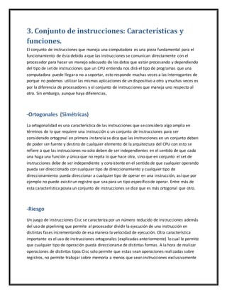3. Conjunto de instrucciones: Características y
funciones.
El conjunto de instrucciones que maneja una computadora es una pieza fundamental para el
funcionamiento de ésta debido a que las instrucciones se comunican directamente con el
procesador para hacer un manejo adecuado de los datos que están procesando y dependiendo
del tipo de set de instrucciones que un CPU entienda nos dirá el tipo de programas que una
computadora puede llegar o no a soportar, esto responde muchas veces a las interrogantes de
porque no podemos utilizar las mismas aplicaciones de un dispositivo a otro y muchas veces es
por la diferencia de procesadores y el conjunto de instrucciones que maneja uno respecto al
otro. Sin embargo, aunque haya diferencias,
-Ortogonales (Simétricas)
La ortogonalidad es una característica de las instrucciones que se considera algo amplia en
términos de lo que requiere una instrucción o un conjunto de instrucciones para ser
considerado ortogonal en primera instancia se dice que las instrucciones en un conjunto deben
de poder ser fuente y destino de cualquier elemento de la arquitectura del CPU con esto se
refiere a que las instrucciones no solo deben de ser independientes en el sentido de que cada
una haga una función y única que no repita lo que hace otra, sino que en conjunto el set de
instrucciones debe de ser independiente y consistente en el sentido de que cualquier operando
pueda ser direccionado con cualquier tipo de direccionamiento y cualquier tipo de
direccionamiento pueda direccionar a cualquier tipo de operar en una instrucción, así que por
ejemplo no puede existir un registro que sea para un tipo específico de operar. Entre más de
esta característica posea un conjunto de instrucciones se dice que es más ortogonal que otro.
-Riesgo
Un juego de instrucciones Cisc se caracteriza por un número reducido de instrucciones además
del uso de pipelining que permite al procesador dividir la ejecución de una instrucción en
distintas fases incrementando de esa manera la velocidad de ejecución. Otra característica
importante es el uso de instrucciones ortogonales (explicadas anteriormente) lo cual le permite
que cualquier tipo de operación pueda direccionarse de distintas formas. A la hora de realizar
operaciones de distintos tipos Cisc solo permite que estas sean operaciones realizadas sobre
registros, no permite trabajar sobre memoria a menos que sean instrucciones exclusivamente
 