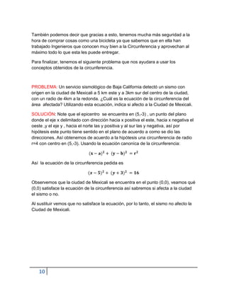 También podemos decir que gracias a esto, tenemos mucha más seguridad a la
hora de comprar cosas como una bicicleta ya que sabemos que en ella han
trabajado Ingenieros que conocen muy bien a la Circunferencia y aprovechan al
máximo todo lo que esta les puede entregar.

Para finalizar, tenemos el siguiente problema que nos ayudara a usar los
conceptos obtenidos de la circunferencia.



PROBLEMA: Un servicio sismológico de Baja California detectó un sismo con
origen en la ciudad de Mexicali a 5 km este y a 3km sur del centro de la ciudad,
con un radio de 4km a la redonda. ¿Cuál es la ecuación de la circunferencia del
área afectada? Utilizando esta ecuación, indica si afecto a la Ciudad de Mexicali.

SOLUCIÓN: Note que el epicentro se encuentra en (5,-3) , un punto del plano
donde el eje x delimitado con dirección hacia x positiva el este, hacia x negativa el
oeste ,y el eje y , hacia el norte las y positiva y al sur las y negativa, así por
hipótesis este punto tiene sentido en el plano de acuerdo a como se dio las
direcciones. Así obtenemos de acuerdo a la hipótesis una circunferencia de radio
r=4 con centro en (5,-3). Usando la ecuación canoníca de la circunferencia:



Así la ecuación de la circunferencia pedida es



Observemos que la ciudad de Mexicali se encuentra en el punto (0,0), veamos qué
(0,0) satisface la ecuación de la circunferencia así sabremos si afecta a la ciudad
el sismo o no.

Al sustituir vemos que no satisface la ecuación, por lo tanto, el sismo no afecto la
Ciudad de Mexicali.




   10
 