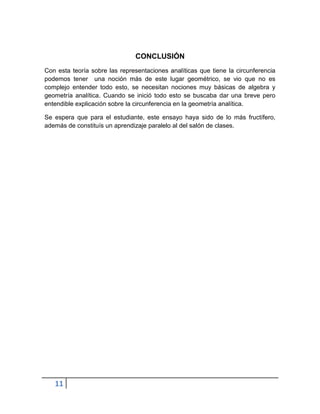 CONCLUSIÓN
Con esta teoría sobre las representaciones analíticas que tiene la circunferencia
podemos tener una noción más de este lugar geométrico, se vio que no es
complejo entender todo esto, se necesitan nociones muy básicas de algebra y
geometría analítica. Cuando se inició todo esto se buscaba dar una breve pero
entendible explicación sobre la circunferencia en la geometría analítica.

Se espera que para el estudiante, este ensayo haya sido de lo más fructífero,
además de constituís un aprendizaje paralelo al del salón de clases.




   11
 