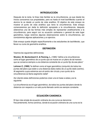 INTRODUCCIÓN
Después de la recta, la línea más familiar es la circunferencia, ya que desde los
inicios conocemos sus propiedades, pero es hasta el nivel bachillerato cuando el
alumno la ve desde un punto de vista analítico. El objetivo de este ensayo es
mostrar el punto de vista analítico que tiene la circunferencia. Este ensayo
comenzaremos por darle la definición apropiada a la circunferencia, después
obtenemos una de las formas más simples de representar analíticamente a la
circunferencia, para seguir con su ecuación cartesiana o general de este lugar
geométrico, luego veremos algunas observaciones sobre la circunferencia, así
concluiremos algunas aplicaciones y un ejercicio.

Este ensayo queda dirigido específicamente a los estudiantes de bachillerato, que
llevan su curso de geometría analítica.

                                 DEFINICIÓN
Veamos las siguientes definiciones:

Wooton, W. Beckenbach E. & Fleming, L. (1985) “define a la circunferencia
como el lugar geométrico de un punto que se mueve en un plano de tal manera
que se conserva siempre a una distancia constante de un punto fijo de ese plano”

Lehman C. (1980) “la definen como el lugar geométrico (conjunto) de todos los
puntos del plano que están a una distancia dada (radio) de un punto dado (centro).
Al segmento cuyos extremos son el centro der círculo y aun punto de la
circunferencia se llama segmento radial”

Así citando estas definiciones podemos crear una en base a estas y es la
siguiente:

La circunferencia es el lugar geométrico, de todos los puntos del plano donde la
distancia con respecto a un solo punto llamado centro es siempre constante.



                           ECUACIÓN CANONICA
El tipo más simple de ecuación ordinaria de una curva se denomina
frecuentemente, forma canónica, donde la ecuación ordinaria de una curva es la




     3
 