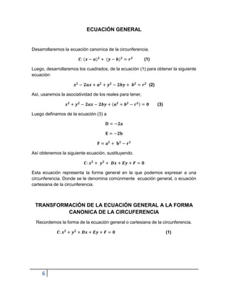 ECUACIÓN GENERAL


Desarrollaremos la ecuación canoníca de la circunferencia.

                                                           (1)

Luego, desarrollaremos los cuadrados, de la ecuación (1) para obtener la siguiente
ecuación:

                                                             (2)

Así, usaremos la asociatividad de los reales para tener,

                                                                   (3)

Luego definamos de la ecuación (3) a




Así obtenemos la siguiente ecuación, sustituyendo.



Esta ecuación representa la forma general en la que podemos expresar a una
circunferencia. Donde se le denomina comúnmente ecuación general, o ecuación
cartesiana de la circunferencia.



 TRANSFORMACIÓN DE LA ECUACIÓN GENERAL A LA FORMA
          CANONICA DE LA CIRCUFERENCIA
  Recordemos la forma de la ecuación general o cartesiana de la circunferencia.

                                                                         (1)




     6
 