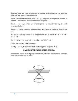 Se busca dada una recta tangente en un punto a la circunferencia , se tiene que
encontrar una ecuación de dicha recta.

Sea C una circunferencia de radio r y T (y´, x´) punto de tangencia, observe la
figura 1.3. Encontrar la ecuación de la recta tangente LT.

Sea                  , Note que LT es tangente a la circunferencia si y solo si
es perpendicular a .

Sea         , punto genérico, note que            , v es un vector de dirección de
LT.

Así              si y sólo si v es perpendicular a r, o bien


Así

O bien si                  tenemos:

                 , la ecuación de la recta tangente en punto de C.

                  LA CIRCUFERENCIA COMO CONICA
Se le llama cónica a las figuras geométricas obtenidas interceptando un doble
cono circular recto con un plano.




      8
 