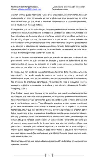 Nombre: Citlali Rangel Palacios. Licenciatura en educación preescolar
Correo: citlalirangel7@hotmail.com Segundo semestre
3
examen en línea quede incompleto. Puede crear una adicción, duermen menos. Resolver
dudas resulta un poco complicado, ya que si el alumno sigue sin entender no podrá
finalizar un trabajo, ya que, no es lo mismo en tiempo real con el docente explicándote,
que a través de un mensaje de texto.
Es importante que los docentes tengan claro que pueden buscar maneras para tener la
atención de los alumnos mediante la creación y utilización de estas comunidades con
fines educativos, se debe dejar atrás la enseñanza tradicional, la tecnología evoluciona e
innova al igual que nosotros, debemos estar a la par de ella, nuevos métodos de
enseñanza que involucren la tecnología como una herramienta, un apoyo, que les facilite
a los alumnos la adquisición de nuevos aprendizajes, también debemos tener en cuenta
que esto no significa que tendremos que depender de ella para enseñar, se debe saber
en que momentos podemos usarla y en cuales no.
La creación de una comunidad virtual puede ser una solución ideal para un desarrollo de
pensamiento crítico, el cual consiste en analizar y evaluar la consistencia de los
razonamientos, el razonar su aplicación en el aula y que su uso no se desvié de las
competencias buscadas, que no se pierda en interés en ellas.
El impacto que han tenido las nuevas tecnologías, llámense de la información y/o de la
comunicación, ha revolucionado la manera de percibir, acceder y transmitir el
conocimiento. Ahora, tanto educadores como educandos participan más activamente en
los procesos de enseñanza-aprendizaje, intercambiando roles e incluyendo nuevos
conceptos, métodos y estrategias para educar y ser educado. (Careaga & González
Videgaray, 2008 )
Para finalizar, quiero hacer hincapié en los beneficios que nos ofrecen las herramientas
tecnológicas, que sean más buenos que malos, es importante que nosotros controlemos
lo que hacemos al navegar por internet, que no se pierda de vista el interés o la finalidad
por la cual lo estamos usando. Y que el docente se adapte a estas nuevas, puesto que
ya en todas las escuelas se usa al menos una computadora, un proyector, un pizarrón
tecnológico, etc., y que este abierto opiniones y a nuevas opciones para enseñar. como
había mencionado antes, gran parte de la población cuenta con un equipo tecnológico,
chicos y grandes ya tienen conciencia de lo que es una computadora, un videojuego, un
celular, etc., pero no todos sabemos darle un uso adecuado. Por lo tanto, es bueno que
el maestro tenga conocimiento de lo que hacen sus alumnos mientras utilizan una
plataforma o red social, para así esta seguro de que sus educandos están trabajando.
Incluso puede apoyarse desde casa, en caso de que falte a la escuela o no haya clases
por equis razones, puede fijar una hora para una videoconferencia, o para subir una tarea,
subir videotutoriales, etc.
Hay muchas opciones para seguir adquiriendo información, todo radica en que queramos
aprender y enseñar.
 