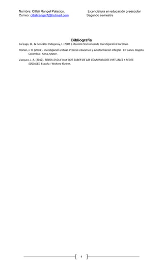 Nombre: Citlali Rangel Palacios. Licenciatura en educación preescolar
Correo: citlalirangel7@hotmail.com Segundo semestre
4
Bibliografía
Careaga, O., & González Videgaray, I. (2008 ). Revista Electronica de Investigación Educativa.
Florián, J. H. (2004 ). Investigación virtual. Proceso educativo y autoformación integral . En Galvis. Bogota
Colombia : Alma, Mater .
Vazquez, J. A. (2012). TODO LO QUE HAY QUE SABER DE LAS COMUNIDADES VIRTUALES Y REDES
SOCIALES. España : Wolters Kluwer.
 