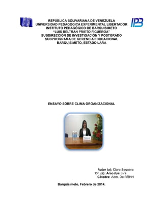 REPÚBLICA BOLIVARIANA DE VENEZUELA
UNIVERSIDAD PEDAGÓGICA EXPERIMENTAL LIBERTADOR
INSTITUTO PEDAGÓGICO DE BARQUISIMETO
“LUIS BELTRAN PRIETO FIGUEROA”
SUBDIRECCIÓN DE INVESTIGACIÓN Y POSTGRADO
SUBPROGRAMA DE GERENCIA EDUCACIONAL
BARQUISIMETO, ESTADO LARA

ENSAYO SOBRE CLIMA ORGANIZACIONAL

Autor (a): Clara Sequera
Dr. (a): Aracelys Lira
Cátedra: Adm. De RRHH
Barquisimeto, Febrero de 2014.

 