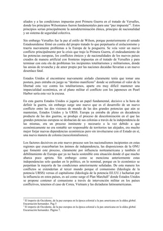 aliados y a las condiciones impuestas post Primera Guerra en el tratado de Versalles,
donde los principios Wilsonianos fueron fundamentales para una “paz impuesta”2
. Estos
principios serían principalmente la autodeterminación étnica, principio de nacionalidad
y un sistema de seguridad colectiva.
Sin embargo Versalles fue la paz al estilo de Wilson, porque posteriormente el senado
Estadounidense firmó en contra del propio tratado lo que perpetuaría el aislacionismo y
traería nuevamente problemas a la Europa de la posguerra. Se veía venir un nuevo
conflicto principalmente por la crisis que trajo la Primera Guerra, el endeudamiento de
las potencias europeas, los conflictos étnicos y de nacionalidades de los nuevos países
creados de manera artificial con fronteras impuestas en el tratado de Versalles y para
terminar con esta ola de problemas los incipientes totalitarismos y militarismos, donde
las ansias de revancha y de amor propio por las naciones decaídas llevarían a un nuevo
desenlace fatal.
Estados Unidos al encontrarse nuevamente aislado claramente tenía que tomar una
postura, pues entraba en juego su “destino manifiesto” donde se enfrentan el valor de la
libertad esta vez contra los totalitarismos, aparte era muy difícil mantener una
imparcialidad económica, en el plano militar el conflicto con los japoneses en Pearl
Harbor sería esta vez la excusa.
En esta guerra Estados Unidos si jugaría un papel fundamental, decisivo a la hora de
definir la guerra, sin embargo surge uno nuevo que es el desarrollo de un nuevo
conflicto entre las dos visiones de mundo de las dos grandes potencias que aún se
mantenían, Estados Unidos y la URSS. Europa ya entraba de pleno en decadencia
producto de las dos guerras, se produjo el proceso de descolonización en el que las
grandes potencias europeas se deshacían de sus colonias a través de la independencia de
las mismas, era un proceso inminente y necesario a la vez debido a que
económicamente no era rentable ser responsable de territorios tan alejados, era mucho
mejor forjar nuevas dependencias económicas pero sin involucrarse con el Estado en sí,
una nueva manera de colonia (neocolonialismos).
Los factores decisivos en este nuevo proceso son los nacionalismos incipientes en estas
regiones que exacerbarían los ánimos de independencia, las disposiciones de la ONU
que fomentó este proceso, claramente por influencia norteamericana y también el
debilitamiento de Europa que ya no hacía sostenible esta situación donde el que mucho
abarca poco aprieta. Sin embargo como se menciona anteriormente estas
independencias solo quedan en lo político, en lo nominal, porque en lo económico se
perpetúan la mayoría de las condiciones anteriormente señaladas. De esta manera los
conflictos se extenderían al tercer mundo porque el comunismo (Ideología de la
potencia URSS) versus el capitalismo (Ideología de la potencia EE.UU.) lucharían por
la influencia en estos países, es así como surge el Plan Marchall3
donde Estados Unidos
se propone contener al comunismo a través de intervención militar en los países
conflictivos, tenemos el caso de Corea, Vietnam y las dictaduras latinoamericanas.
2
El imperio de Occidente, de la paz europea en la época colonial a la pax americana en la aldea global.
Encarnación hernandez. Pag 5
3
El imperio de Occidente, de la paz europea en la época colonial a la pax americana en la aldea global.
Encarnación hernandez. Página 7.
 
