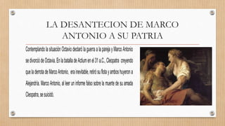 LA DESANTECION DE MARCO
ANTONIO A SU PATRIA
Contemplando la situación Octavio declaró laguerra a la pareja yMarco Antonio
sedivorciódeOctavia.EnlabatalladeActiumenel31a.C.,Cleopatra creyendo
queladerrotadeMarcoAntonio, erainevitable,retirósuflotayamboshuyerona
Alejandría. Marco Antonio, al leer un informe falso sobre la muerte de su amada
Cleopatra,sesuicidó.
 