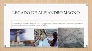 LEGADO DE ALEJANDRO MAGNO
A la muerte de Alejandro Magno en 323 a. C, Egipto pasó a manos de Ptolomeo, unos de sus generales de
confianza. Ptolomeo fue coronado faraón en 304 a.C,
 