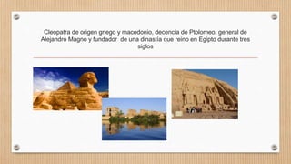 Cleopatra de origen griego y macedonio, decencia de Ptolomeo, general de
Alejandro Magno y fundador de una dinastía que reino en Egipto durante tres
siglos
 