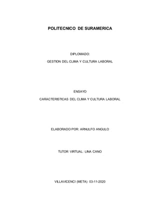 POLITECNICO DE SURAMERICA
DIPLOMADO:
GESTION DEL CLIMA Y CULTURA LABORAL
ENSAYO
CARACTERISTICAS DEL CLIMA Y CULTURA LABORAL
ELABORADO POR: ARNULFO ANGULO
TUTOR VIRTUAL: LINA CANO
VILLAVICENCI (META) 03-11-2020
 