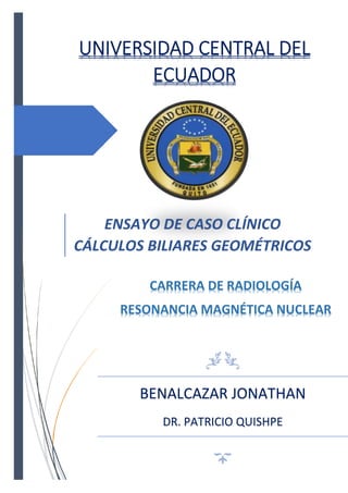 UNIVERSIDAD CENTRAL DEL
ECUADOR
ENSAYO DE CASO CLÍNICO
CÁLCULOS BILIARES GEOMÉTRICOS
BENALCAZAR JONATHAN
DR. PATRICIO QUISHPE
CARRERA DE RADIOLOGÍA
RESONANCIA MAGNÉTICA NUCLEAR
 