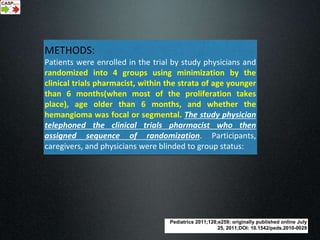 Pediatrics 2011;128;e259; originally published online July
25, 2011;DOI: 10.1542/peds.2010-0029
METHODS:
Patients were enrolled in the trial by study physicians and
randomized into 4 groups using minimization by the
clinical trials pharmacist, within the strata of age younger
than 6 months(when most of the proliferation takes
place), age older than 6 months, and whether the
hemangioma was focal or segmental. The study physician
telephoned the clinical trials pharmacist who then
assigned sequence of randomization. Participants,
caregivers, and physicians were blinded to group status:
 