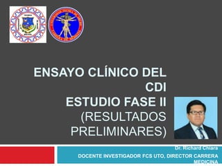 ENSAYO CLÍNICO DEL
CDI
ESTUDIO FASE II
(RESULTADOS
PRELIMINARES)
Dr. Richard Chiara
DOCENTE INVESTIGADOR FCS UTO, DIRECTOR CARRERA
MEDICINA
 