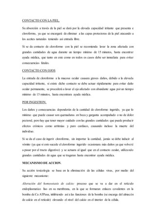 CONTACTO CON LA PIEL.
Su absorción a través de la piel se dará por la elevada capacidad irritante que presenta e
cloroformo, ya que se encargará de eliminar a las capas protectoras de la piel atacando a
los aceites naturales teniendo así entrada libre.
Si se da contacto de cloroformo con la piel se recomienda lavar la zona afectada con
grandes cantidades de agua durante un tiempo mínimo de 15 minutos, hasta encontrar
ayuda médica, que tanto en este como en todos os casos debe ser inmediata para evitar
consecuencias fatales.
CONTACTO CON OJOS
La entrada de cloroformo a la mucosa ocular causara graves daños, debido a la elevada
capacidad irritante, si existe dicho contacto se debe actuar rápidamente para evitar daño
ocular permanente, se procederá a lavar el ojo afectado con abundante agua por un tiempo
mínimo de 15 minutos, hasta encontrara ayuda médica.
POR INGESTION.
Los daños y consecuencias dependerán de la cantidad de cloroformo ingerido, ya que lo
mínimo que puede causar son quemaduras en boca y garganta acompañado o no de dolor
pectoral, pero hay que tener mayor cuidado con las grandes cantidades que puede producir
efectos crónicos como arritmias y paro cardiaco, causando incluso la muerte del
individuo.
Si se da el caso de ingerir cloroformo, sin importar la cantidad, jamás se debe inducir al
vómito (ya que si esto sucede el cloroformo ingerido ocasionara más daños ya que volveré
a pasar por el tracto digestivo) y se actuara al igual que en el contacto ocular, utilizando
grandes cantidades de agua que se tragaran hasta encontrar ayuda médica.
MECANISMO DE ACCION.
Su acción toxicología se basa en la eliminación de las células vivas, por medio del
siguiente mecanismo:
Alteración del homeostasis de calcio: proceso que se va a dar en el retículo
endoplasmatico liso en su membrana, en la que se formaran enlaces covalentes en la
bomba de Ca ATPasa, inhibiendo así a las funciones de la bomba (se encarga del almacén
de calcio en el retículo) elevando el nivel del calcio en el interior de la célula.
 