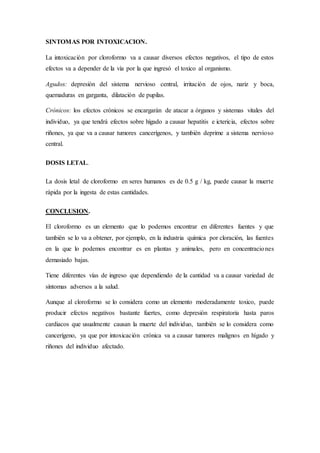 SINTOMAS POR INTOXICACION.
La intoxicación por cloroformo va a causar diversos efectos negativos, el tipo de estos
efectos va a depender de la vía por la que ingresó el toxico al organismo.
Agudos: depresión del sistema nervioso central, irritación de ojos, nariz y boca,
quemaduras en garganta, dilatación de pupilas.
Crónicos: los efectos crónicos se encargarán de atacar a órganos y sistemas vitales del
individuo, ya que tendrá efectos sobre hígado a causar hepatitis e ictericia, efectos sobre
riñones, ya que va a causar tumores cancerígenos, y también deprime a sistema nervioso
central.
DOSIS LETAL.
La dosis letal de cloroformo en seres humanos es de 0.5 g / kg, puede causar la muerte
rápida por la ingesta de estas cantidades.
CONCLUSION.
El cloroformo es un elemento que lo podemos encontrar en diferentes fuentes y que
también se lo va a obtener, por ejemplo, en la industria química por cloración, las fuentes
en la que lo podemos encontrar es en plantas y animales, pero en concentraciones
demasiado bajas.
Tiene diferentes vías de ingreso que dependiendo de la cantidad va a causar variedad de
síntomas adversos a la salud.
Aunque al cloroformo se lo considera como un elemento moderadamente toxico, puede
producir efectos negativos bastante fuertes, como depresión respiratoria hasta paros
cardiacos que usualmente causan la muerte del individuo, también se lo considera como
cancerígeno, ya que por intoxicación crónica va a causar tumores malignos en hígado y
riñones del individuo afectado.
 