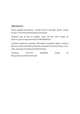 BIBLIOGRAFIA.
Hoja de seguridad del cloroformo. 3 de junio del 2015. Universidad nacional. Tomado
de: file:///C:/Users/Personal/Downloads/cloroformo.pdf
Cloroformo hoja de datos de seguridad. Agosto del 2014. GTM. Tomado de:
http://www.gtm.net/images/industrial/c/CLOROFORMO.pdf
Cloroformo identificación toxicología. 2007. Instituto de seguridad e higiene. Tomado de
http://www.insht.es/InshtWeb/Contenidos/Documentacion/TextosOnline/Valores_Limit
e/Doc_Toxicologica/FicherosSerie2/DLEP%2026.pdf
Cloroformo. 05/01/2012. QUIMIPUR. Tomado de:
http://quimipur.com/pdf/cloroformo.pdf
 