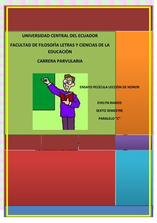 UNIVERSIDAD CENTRAL DEL ECUADOR
FACULTAD DE FILOSOFÌA LETRAS Y CIENCIAS DE LA
EDUCACIÒN
CARRERA PARVULARIA

ENSAYO PELÌCULA LECCIÒN DE HONOR

EVELYN RAMOS
SEXTO SEMESTRE
PARALELO “C”

 