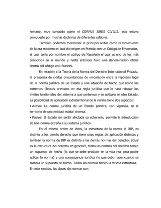 romano, muy conocido como el CORPUS JURIS CIVILIS, este estuvo
compuesto por muchas doctrinas de diferentes celebres.
También podemos mencionar el principio rector como el movimiento
de la era moderna el cual dio origen en Francia con un Código de Emperador,
el cual tenía por nombre el código de Napoleón el cual es uno de los más
conocidos en el mundo y hasta entonces tuvo una denominación oficial
dentro del código civil Francés.
En relación a la Teoría de la Norma del Derecho Internacional Privado,
la presencia de ciertas circunstancias de vinculación entre la hipótesis legal
de la norma jurídica de un Estado y una situación de hecho que reúne los
extremos fácticos previstos en esa regla jurídica que le hará rebasar los
límites territoriales del sistema a que pertenece y se aplicara en otro Estado.
La posibilidad de aplicación extraterritorial de la norma tiene dos aspectos:
• Activo: La norma jurídica de un Estado penetra, con vigencia, en el
territorio de una entidad estatal diversa.
• Pasivo: El Estado sin sentir afectada su soberanía, permite la introducción
de una norma extraña a su sistema jurídico.
En el mismo orden de ideas, la estructura de la norma el DIP, es
distinto a los demás derecho que tiene unas reglas de aplicación distintas y
también la norma de DIP es distinta a las demás normas del derecho. ¿Cuál
es la estructura del derecho en general?, todas las normas del derecho tienen
un supuesto de hecho (lo que se debe producir en la vida real para poder
aplicar la norma) y una consecuencia jurídica (lo que debo hacer cuando se
cumpla un supuesto de hecho. Todas las normas tienen la misma estructura.
En este sentido, las clases de normas son:
 