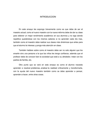 INTRODUCCION




      En este ensayo les expongo brevemente como es que debe de ser el
maestro actual, como el nuevo maestro con la nueva reforma debe de dar su clase
para obtener un mejor rendimiento académico en sus alumnos y no siga siendo
repetitivo quedándose con los mismos saberes si no aprender cada día mas,
también como el maestro debe realizar sus clases más dinámicas que antes para
que el alumno le interese y ponga más atención en clase.

      También hablare sobre como el maestro debe ser no solo alguien que los
enseñe sino una persona a la que los niños les tenga confianza, además que el
profesor debe de conocer bien la sociedad que está a su alrededor, tratar con los
padres de familia, etc.

      Otro punto que se verá en este ensayo es como el alumno necesita
aprender a resolver problemas, analizar la realidad críticamente y transformarla,
con la ayuda del nuevo maestro también como se debe aprender a pensar,
aprender a hacer, entre otras cosas.
 