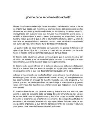 ¿Cómo debe ser el maestro actual?


Hoy en día el maestro debe dejar de ser un maestro tradicionalista ya que la forma
de impartir sus clases eran repetitivas y aburridas lo que esto ocasionaba que los
alumnos se aburrieran y perdieran el interés por las clases y no ponían atención,
distrayéndose con cualquier cosa que le fuese más interesante que la clase, y
también el maestro tenia al alumno pasivo que llegaba y les empezaba a hablar y
hablar y hablar que era lo que al niño le aburría tenía al alumno pasivo y ahora lo
que debe ser es que el alumno sea activo con sus clases participando escuchando
sus puntos de vista, teniendo una lluvia de ideas entre todos,etc.

 Lo que hoy debe de hacer el maestro es involucrar a los padres de familia en el
aprendizaje de sus hijos, es lo que pide la nueva reforma, otra cosa que debe de
hacer el maestro tiene que ser más creativo para dar sus clases.

El docente debe educar con valores y ayudarlo para que el alumno descubra por
sí mismo los valores y las herramientas que le permitan poner en práctica esos
conocimientos, así como descubrir otros nuevos por sí mismo.

El docente debe desenvolverse en el salón de clases con actividades lúdicasasí
crecerá el interés, que los alumnos trabajen en equipo para que socialicen e
investiguen un tema el cual va a desarrollar como proyectos en la clase.

Además el maestro debe de inculcarle el leer, ahora el nuevo maestro trabaja con
el nuevo programa de PNL (Programa Nacional de Lectura), en mi experiencia en
las observaciones en el grupo la maestra trabajaba con este programa y me
parece que esto es con lo que ahora también trabaja el maestro actual y que en
varias entrevistas las maestras nos mencionaban que trabajaban con lo antes
mencionado.

El maestro debe de ser una persona abierta y tolerante con sus alumnos, que
asuma el papel de consejero, debe ser capaz de sentir ternura hacia ellos ya que
la escuela será como su segunda casa y los niños como su familia, debe de
transmitir la experiencia de enseñar el conocimiento, de contagiarles actitudes de
entusiasmo, de motivarlo a que el niño siga aprendiendo. También debe de ser
una persona organizada y que domine apropiadamente las técnicas y recursos
para que su clase sea más interesante para los alumnos.
 