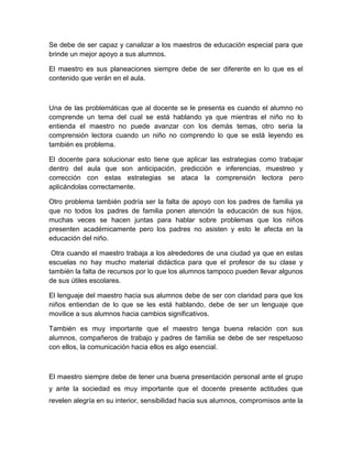 Se debe de ser capaz y canalizar a los maestros de educación especial para que
brinde un mejor apoyo a sus alumnos.

El maestro es sus planeaciones siempre debe de ser diferente en lo que es el
contenido que verán en el aula.



Una de las problemáticas que al docente se le presenta es cuando el alumno no
comprende un tema del cual se está hablando ya que mientras el niño no lo
entienda el maestro no puede avanzar con los demás temas, otro seria la
comprensión lectora cuando un niño no comprendo lo que se está leyendo es
también es problema.

El docente para solucionar esto tiene que aplicar las estrategias como trabajar
dentro del aula que son anticipación, predicción e inferencias, muestreo y
corrección con estas estrategias se ataca la comprensión lectora pero
aplicándolas correctamente.

Otro problema también podría ser la falta de apoyo con los padres de familia ya
que no todos los padres de familia ponen atención la educación de sus hijos,
muchas veces se hacen juntas para hablar sobre problemas que los niños
presenten académicamente pero los padres no asisten y esto le afecta en la
educación del niño.

 Otra cuando el maestro trabaja a los alrededores de una ciudad ya que en estas
escuelas no hay mucho material didáctica para que el profesor de su clase y
también la falta de recursos por lo que los alumnos tampoco pueden llevar algunos
de sus útiles escolares.

El lenguaje del maestro hacia sus alumnos debe de ser con claridad para que los
niños entiendan de lo que se les está hablando, debe de ser un lenguaje que
movilice a sus alumnos hacia cambios significativos.

También es muy importante que el maestro tenga buena relación con sus
alumnos, compañeros de trabajo y padres de familia se debe de ser respetuoso
con ellos, la comunicación hacia ellos es algo esencial.



El maestro siempre debe de tener una buena presentación personal ante el grupo
y ante la sociedad es muy importante que el docente presente actitudes que
revelen alegría en su interior, sensibilidad hacia sus alumnos, compromisos ante la
 
