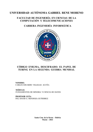 UNIVERSIDAD AUTÓNOMA GABRIEL RENE MORENO
FACULTAD DE INGENIERÍA EN CIENCIAS DE LA
COMPUTACIÓN Y TELECOMUNICACIONES
CARRERA INGENIERÍA INFORMÁTICA
CÓDIGO ENIGMA, DESCIFRADO: EL PAPEL DE
TURING EN LA SEGUNDA GUERRA MUNDIAL
NOMBRE:
CARLOS EDUARDO VILLEGAS ACUÑA
MÓDULO:
FUNDAMENTOS DE MINERIA Y CIENCIA DE DATOS
PROFESOR GUÍA:
ING. DAVID E. MENDOZA GUTIERREZ
Santa Cruz de la Sierra – Bolivia
Marzo – 2021
 