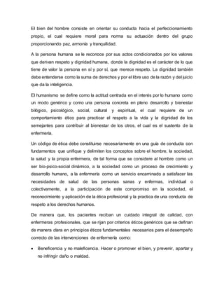 El bien del hombre consiste en orientar su conducta hacia el perfeccionamiento
propio, el cual requiere moral para norma su actuación dentro del grupo
proporcionando paz, armonía y tranquilidad.
A la persona humana se le reconoce por sus actos condicionados por los valores
que derivan respeto y dignidad humana, donde la dignidad es el carácter de lo que
tiene de valor la persona en sí y por sí, que merece respeto. La dignidad también
debe entenderse como la suma de derechos y por el libre uso de la razón y del juicio
que da la inteligencia.
El humanismo se define como la actitud centrada en el interés por lo humano como
un modo genérico y como una persona concreta en pleno desarrollo y bienestar
bilógico, psicológico, social, cultural y espiritual, el cual requiere de un
comportamiento ético para practicar el respeto a la vida y la dignidad de los
semejantes para contribuir al bienestar de los otros, el cual es el sustento de la
enfermería.
Un código de ética debe constituirse necesariamente en una guía de conducta con
fundamentos que unifique y delimiten los conceptos sobre el hombre, la sociedad,
la salud y la propia enfermera, de tal forma que se considere al hombre como un
ser bio-psico-social dinámico, a la sociedad como un proceso de crecimiento y
desarrollo humano, a la enfermería como un servicio encaminado a satisfacer las
necesidades de salud de las personas sanas y enfermas, individual o
colectivamente, a la participación de este compromiso en la sociedad, el
reconocimiento y aplicación de la ética profesional y la practica de una conducta de
respeto a los derechos humanos.
De manera que, los pacientes reciban un cuidado integral de calidad, con
enfermeras profesionales, que se rijan por criterios éticos genéricos que se definan
de manera clara en principios éticos fundamentales necesarios para el desempeño
correcto de las intervenciones de enfermería como:
 Beneficencia y no maleficencia. Hacer o promover el bien, y prevenir, apartar y
no infringir daño o maldad.
 