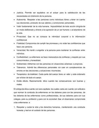  Justicia. Permite ser equitativo en el actuar para la satisfacción de las
necesidades sin distinción de la persona.
 Autonomía. Respetar a las personas como individuos libres y tener en cuenta
sus decisiones, producto de sus valores y convicciones personales.
 Valor fundamental de la vida humana. Imposibilidad de toda acción dirigida de
un modo deliberado y directo a la supresión de un ser humano o al abandono de
la vida.
 Privacidad. Que no se conozca la intimidad corporal o la información
confidencial.
 Fidelidad. Compromiso de cumplir las promesas y no violar las confidencias que
hace una persona.
 Veracidad. No mentir o engañar a la persona para mantener la confianza entre
individuo.
 Confiabilidad. La enfermera se hace merecedora de confianza y respeto por sus
conocimientos y honestidad.
 Solidaridad. Adherirse con las personas en situaciones adversas o propicias.
 Tolerancia. Admitir las diferencias personales sin caer en complacencias de
errores en las decisiones y actuaciones incorrectas.
 Terapéutico de totalidad. Cada parte del cuerpo tiene un valor y esta ordenado
por el bien de todo el cuerpo.
 Doble efecto. Razonamiento ético cuando las consecuencias son buenas y
malas.
El códigode ética cuenta con seis capítulos los cuales cada uno cuenta con artículos
que norman la conducta de enfermeras en los deberes para con las personas, de
los deberes de las enfermeras como profesionistas, de sus deberes para con sus
colegas, para su profesión y para con la sociedad. Que al observarse compromete
a las enfermeras a:
1. Respetar y cuidar la vida y los derechos humanos, manteniendo una conducta
honesta y leal en el cuidado de las personas.
 
