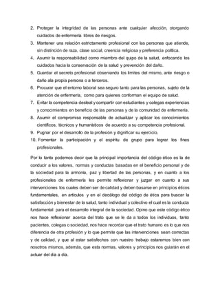 2. Proteger la integridad de las personas ante cualquier afección, otorgando
cuidados de enfermería libres de riesgos.
3. Mantener una relación estrictamente profesional con las personas que atiende,
sin distinción de raza, clase social, creencia religiosa y preferencia política.
4. Asumir la responsabilidad como miembro del quipo de la salud, enfocando los
cuidados hacia la conservación de la salud y prevención del daño.
5. Guardar el secreto profesional observando los limites del mismo, ante riesgo o
daño ala propia persona o a terceros.
6. Procurar que el entorno laboral sea seguro tanto para las personas, sujeto de la
atención de enfermería, como para quienes conforman el equipo de salud.
7. Evitar la competencia desleal y compartir con estudiantes y colegas experiencias
y conocimientos en beneficio de las personas y de la comunidad de enfermería.
8. Asumir el compromiso responsable de actualizar y aplicar los conocimientos
científicos, técnicos y humanísticos de acuerdo a su competencia profesional.
9. Pugnar por el desarrollo de la profesión y dignificar su ejercicio.
10. Fomentar la participación y el espíritu de grupo para lograr los fines
profesionales.
Por lo tanto podemos decir que la principal importancia del código ético es la de
conducir a los valores, normas y conductas basadas en el beneficio personal y de
la sociedad para la armonía, paz y libertad de las personas, y en cuanto a los
profesionales de enfermería les permite reflexionar y juzgar en cuanto a sus
intervenciones los cuales deben ser de calidad y deben basarse en principios éticos
fundamentales, en artículos y en el decálogo del código de ética para buscar la
satisfacción y bienestar de la salud, tanto individual y colectivo el cual es la conducta
fundamental para el desarrollo integral de la sociedad. Opino que este código ético
nos hace reflexionar acerca del trato que se le da a todos los individuos, tanto
pacientes, colegas o sociedad, nos hace recordar que el trato humano es lo que nos
diferencia de otra profesión y lo que permite que las intervenciones sean correctas
y de calidad, y que al estar satisfechos con nuestro trabajo estaremos bien con
nosotros mismos, además, que esta normas, valores y principios nos guiarán en el
actuar del día a día.
 