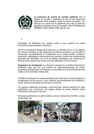 La presencia de policía en eventos públicos: Por lo
                  regular se cumple a cabalidad ya que en los escenarios
                  deportivos como estadios, plaza de toros, conciertos, etc.
                  Siempre se cuenta con la presencia de la ley ya sean los
                  agentes de policías como el Escuadrón Móvil Antidisturbios
                  (ESMAD), Policía Militar (PM), ejercito, etc.




   3.

Estrategias de Marketing que podrían incidir a que nosotros los civiles
conozcamos estos deberes y derechos:

Como lo menciona el código de la Policía en un párrafo que es el de registrar
de manera voluntaria en las Estaciones de Policía cercanas a su domicilio, la
información correspondiente a la integración de su núcleo familiar, ubicación,
dedicación, habilidades y demás datos que permitan conocer las características
generales del vecindario, con el fin de diseñar estrategias que contribuyan al
fomento de la cooperación mutua entre los habitantes y la convivencia.

Programas de divulgación: La Dirección General de la Policía dispondrá lo
pertinente para que por sus medios de telecomunicaciones se emitan
programas permanentes de formación a la sociedad en el conocimiento de este
código y de la identidad institucional.


También la utilización de medios pacíficos para estimular en otras personas el
cumplimiento de las normas y para resolver concertadamente los conflictos o
acudir ante las autoridades para buscar su solución.

Por ejemplo realizando encuestas, promocionando algunos derechos en spot
publicitarios que mencionen una página donde se pueda obtener mayor
información del tema en mención.

Pancartas publicitarias en sitios públicos como en estaciones del MIO, centros
comerciales, etc.
 