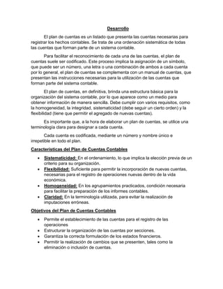 Desarrollo
El plan de cuentas es un listado que presenta las cuentas necesarias para
registrar los hechos contables. Se trata de una ordenación sistemática de todas
las cuentas que forman parte de un sistema contable.
Para facilitar el reconocimiento de cada una de las cuentas, el plan de
cuentas suele ser codificado. Este proceso implica la asignación de un símbolo,
que puede ser un número, una letra o una combinación de ambos a cada cuenta
por lo general, el plan de cuentas se complementa con un manual de cuentas, que
presentan las instrucciones necesarias para la utilización de las cuentas que
forman parte del sistema contable.
El plan de cuentas, en definitiva, brinda una estructura básica para la
organización del sistema contable, por lo que aparece como un medio para
obtener información de manera sencilla. Debe cumplir con varios requisitos, como
la homogeneidad, la integridad, sistematicidad (debe seguir un cierto orden) y la
flexibilidad (tiene que permitir el agregado de nuevas cuentas).
Es importante que, a la hora de elaborar un plan de cuentas, se utilice una
terminología clara para designar a cada cuenta.
Cada cuenta es codificada, mediante un número y nombre único e
irrepetible en todo el plan.
Características del Plan de Cuentas Contables
• Sistematicidad: En el ordenamiento, lo que implica la elección previa de un
criterio para su organización.
• Flexibilidad: Suficiente para permitir la incorporación de nuevas cuentas,
necesarias para el registro de operaciones nuevas dentro de la vida
económica.
• Homogeneidad: En los agrupamientos practicados, condición necesaria
para facilitar la preparación de los informes contables.
• Claridad: En la terminología utilizada, para evitar la realización de
imputaciones erróneas.
Objetivos del Plan de Cuentas Contables
• Permite el establecimiento de las cuentas para el registro de las
operaciones
• Estructurar la organización de las cuentas por secciones.
• Garantiza la correcta formulación de los estados financieros.
• Permitir la realización de cambios que se presenten, tales como la
eliminación o inclusión de cuentas.
 