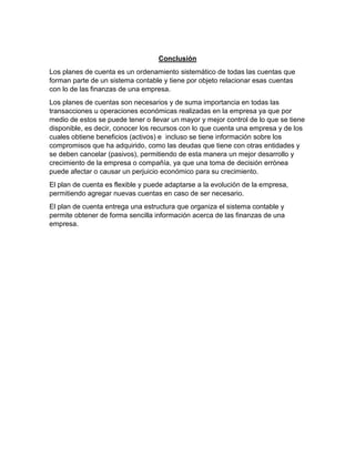 Conclusión
Los planes de cuenta es un ordenamiento sistemático de todas las cuentas que
forman parte de un sistema contable y tiene por objeto relacionar esas cuentas
con lo de las finanzas de una empresa.
Los planes de cuentas son necesarios y de suma importancia en todas las
transacciones u operaciones económicas realizadas en la empresa ya que por
medio de estos se puede tener o llevar un mayor y mejor control de lo que se tiene
disponible, es decir, conocer los recursos con lo que cuenta una empresa y de los
cuales obtiene beneficios (activos) e incluso se tiene información sobre los
compromisos que ha adquirido, como las deudas que tiene con otras entidades y
se deben cancelar (pasivos), permitiendo de esta manera un mejor desarrollo y
crecimiento de la empresa o compañía, ya que una toma de decisión errónea
puede afectar o causar un perjuicio económico para su crecimiento.
El plan de cuenta es flexible y puede adaptarse a la evolución de la empresa,
permitiendo agregar nuevas cuentas en caso de ser necesario.
El plan de cuenta entrega una estructura que organiza el sistema contable y
permite obtener de forma sencilla información acerca de las finanzas de una
empresa.
 