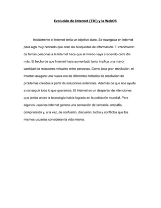Evolución de Internet (TIC) y la WebOS




      Inicialmente el Internet tenía un objetivo claro. Se navegaba en Internet

para algo muy concreto que eran las búsquedas de información. El crecimiento

de tantas personas a la Internet hace que el mismo vaya creciendo cada día

más. El hecho de que Internet haya aumentado tanto implica una mayor

cantidad de relaciones virtuales entre personas. Como toda gran revolución, el

Internet asegura una nueva era de diferentes métodos de resolución de

problemas creados a partir de soluciones anteriores. Además de que nos ayuda

a conseguir todo lo que queramos. El Internet es un despertar de intenciones

que jamás antes la tecnología había logrado en la población mundial. Para

algunos usuarios Internet genera una sensación de cercanía, empatía,

comprensión y, a la vez, de confusión, discusión, lucha y conflictos que los

mismos usuarios consideran la vida misma.
 