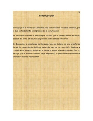 ix
INTRODUCCCIÓN
El lenguaje es el medio que utilizamos para comunicarnos con otras personas, por
lo cual es fundamental en el proceso de la comunicación.
Es importante conocer la metodología utilizada por el profesorado en el ámbito
escolar, así como los recursos disponibles en los centros educativos
En Educación, la enseñanza del lenguaje, lejos de tratarse de una enseñanza
formal de conocimientos teóricos, trata más bien de dar una visión funcional y
comunicativa, poniendo énfasis en el uso de la lengua y la comunicación. Esto no
excluye que el alumno o alumna vaya adquiriendo y aprendiendo conocimientos
propios de manera inconsciente.
 