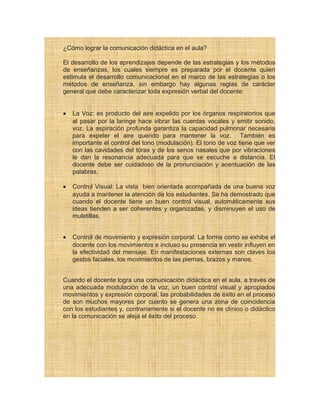 ¿Cómo lograr la comunicación didáctica en el aula?
El desarrollo de los aprendizajes depende de las estrategias y los métodos
de enseñanzas, los cuales siempre es preparada por el docente quien
estimula el desarrollo comunicacional en el marco de las estrategias o los
métodos de enseñanza, sin embargo hay algunas reglas de carácter
general que debe caracterizar toda expresión verbal del docente:
• La Voz: es producto del aire expelido por los órganos respiratorios que
al pasar por la laringe hace vibrar las cuerdas vocales y emitir sonido,
voz. La aspiración profunda garantiza la capacidad pulmonar necesaria
para expeler el aire querido para mantener la voz. También es
importante el control del tono (modulación). El tono de voz tiene que ver
con las cavidades del tórax y de los senos nasales que por vibraciones
le dan la resonancia adecuada para que se escuche a distancia. El
docente debe ser cuidadoso de la pronunciación y acentuación de las
palabras.
• Control Visual: La vista bien orientada acompañada de una buena voz
ayuda a mantener la atención de los estudiantes. Se ha demostrado que
cuando el docente tiene un buen control visual, automáticamente sus
ideas tienden a ser coherentes y organizadas, y disminuyen el uso de
muletillas.
• Control de movimiento y expresión corporal: La forma como se exhibe el
docente con los movimientos e incluso su presencia en vestir influyen en
la efectividad del mensaje. En manifestaciones externas son claves los
gestos faciales, los movimientos de las piernas, brazos y manos.
Cuando el docente logra una comunicación didáctica en el aula, a través de
una adecuada modulación de la voz, un buen control visual y apropiados
movimientos y expresión corporal, las probabilidades de éxito en el proceso
de son muchos mayores por cuanto se genera una zona de coincidencia
con los estudiantes y, contrariamente si el docente no es clínico o didáctico
en la comunicación se aleja el éxito del proceso.
 