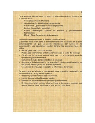 6
Características básicas de un docente con orientación clínica o didáctica en
la comunicación:
• Sensibilidad: Calidad humana.
• Sentido Común: Habilidad de pensamiento.
• Creatividad: Oportunidad de resolver problema.
• Laxitud: Seguridad y serenidad.
• Cultura Tecnológica: Dominio de métodos y procedimientos
tecnológicos.
• Moral y Ética: Respetuoso de los valores.
Problemas del estudiante en el proceso comunicacional:
El docente debe estar alerta al comportamiento del estudiante en el acto
comunicacional, ya que se puede distorsionar por ruidos en la
comunicación. Los estudiantes pueden generar los siguientes tipos de
ruidos:
• Neurológicos: son conductas atípicas
• Psicológico: Interferencia en la transformación de la señal del mensaje.
• Filtraciones del receptor: Querer estar bien con el docente diciendo lo
que éste le gustaría escuchar.
• Semántica: Estudio del significado en el lenguaje.
• Sobrecarga de la información: La acumulación de información dada a un
estudiante disminuye de una manera importante.
• Los valores: Como juzga el receptor la información del emisor.
Para recuperar en el aula la relación entre comunicación y educación se
debe considerar los siguientes aspectos:
• Redefinir papeles tradicionales del docente.
• Inercia docente, sólo al lenguaje escrito.
• Métodos de enseñanzas bien aplicables por el docente.
• El niño debe tener opinión, situarse frente a las cosas, expresar sus
puntos de vista, tener sentido de la inter y multi culturalidad
 