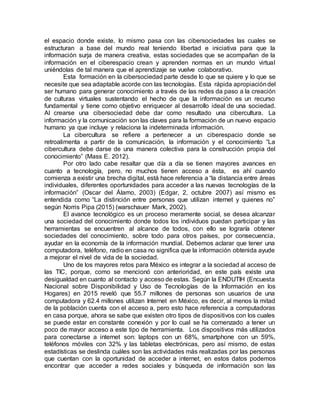el espacio donde existe, lo mismo pasa con las cibersociedades las cuales se
estructuran a base del mundo real teniendo libertad e iniciativa para que la
información surja de manera creativa, estas sociedades que se acompañan de la
información en el ciberespacio crean y aprenden normas en un mundo virtual
uniéndolas de tal manera que el aprendizaje se vuelve colaborativo.
Esta formación en la cibersociedad parte desde lo que se quiere y lo que se
necesite que sea adaptable acorde con las tecnologías. Esta rápida apropiacióndel
ser humano para generar conocimiento a través de las redes da paso a la creación
de culturas virtuales sustentando el hecho de que la información es un recurso
fundamental y tiene como objetivo enriquecer al desarrollo ideal de una sociedad.
Al crearse una cibersociedad debe dar como resultado una cibercultura. La
información y la comunicación son las claves para la formación de un nuevo espacio
humano ya que incluye y relaciona la indeterminada información.
La cibercultura se refiere a pertenecer a un ciberespacio donde se
retroalimenta a partir de la comunicación, la información y el conocimiento “La
cibercultura debe darse de una manera colectiva para la construcción propia del
conocimiento” (Mass E. 2012).
Por otro lado cabe resaltar que día a día se tienen mayores avances en
cuanto a tecnología, pero, no muchos tienen acceso a ésta, es ahí cuando
comienza a existir una brecha digital, está hace referencia a “la distancia entre áreas
individuales, diferentes oportunidades para acceder a las nuevas tecnologías de la
información” (Oscar del Álamo, 2003) (Edgar, 2, octubre 2007) así mismo es
entendida como “La distinción entre personas que utilizan internet y quienes no”
según Norris Pipa (2015) (warschauer Mark, 2002).
El avance tecnológico es un proceso meramente social, se desea alcanzar
una sociedad del conocimiento donde todos los individuos puedan participar y las
herramientas se encuentren al alcance de todos, con ello se lograría obtener
sociedades del conocimiento, sobre todo para otros países, por consecuencia,
ayudar en la economía de la información mundial. Debemos aclarar que tener una
computadora, teléfono, radio en casa no significa que la información obtenida ayude
a mejorar el nivel de vida de la sociedad.
Uno de los mayores retos para México es integrar a la sociedad al acceso de
las TIC, porque, como se mencionó con anterioridad, en este país existe una
desigualdad en cuanto al contacto y acceso de estas. Según la ENDUTIH (Encuesta
Nacional sobre Disponibilidad y Uso de Tecnologías de la Información en los
Hogares) en 2015 reveló que 55.7 millones de personas son usuarios de una
computadora y 62.4 millones utilizan Internet en México, es decir, al menos la mitad
de la población cuenta con el acceso a, pero esto hace referencia a computadoras
en casa porque, ahora se sabe que existen otro tipos de dispositivos con los cuales
se puede estar en constante conexión y por lo cual se ha comenzado a tener un
poco de mayor acceso a este tipo de herramienta. Los dispositivos más utilizados
para conectarse a internet son: laptops con un 68%, smartphone con un 59%,
teléfonos móviles con 32% y las tabletas electrónicas, pero así mismo, de estas
estadísticas se deslinda cuáles son las actividades más realizadas por las personas
que cuentan con la oportunidad de acceder a internet, en estos datos podemos
encontrar que acceder a redes sociales y búsqueda de información son las
 
