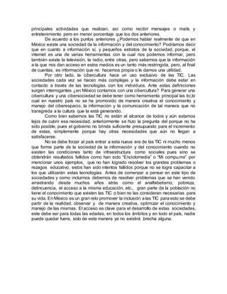principales actividades que realizan, así como recibir mensajes o mails y
entretenimiento pero en menor porcentaje que los dos anteriores.
De acuerdo a los puntos anteriores ¿Podemos hablar realmente de que en
México existe una sociedad de la información y del conocimiento? Podríamos decir
que en cuanto a información sí, y pequeños estratos de la sociedad, porque, el
internet es una de varias herramientas con la cual nos podemos informar, pero
también existe la televisión, la radio, entre otras, pero sabemos que la información
a la que nos dan acceso en estos medios es un tanto más restringida, pero, al final
de cuentas, es información que no hacemos propia o le damos una utilidad.
Por otro lado, la cibercultura hace un uso exclusivo de las TIC. Las
sociedades cada vez se hacen más complejas y la información debe estar en
contacto a través de las tecnologías con los individuos. Ante estas definiciones
surgen interrogantes ¿en México contamos con una cibercultura? Para generar una
cibercultura y una cibersociedad se debe tener como herramienta principal las tic,lo
cual en nuestro país no se ha promovido de manera creativa el conocimiento y
manejo del ciberespacio, la información y la comunicación de tal manera que no
transgreda a la cultura que la está generando.
Como bien sabemos las TIC no están al alcance de todos y aún estamos
lejos de cubrir esa necesidad, anteriormente se hizo la pregunta del porque no ha
sido posible, pues el gobierno no brinda suficiente presupuesto para el incremento
de estas, simplemente porque hay otras necesidades que aún no llegan a
satisfacerse.
No se debe forzar al país entrar a esta nueva era de las TIC ni mucho menos
que forme parte de la sociedad de la información y del conocimiento cuando no
existen las condiciones tanto de infraestructura como sociales pues sino se
obtendrán resultados fallidos como han sido “Enciclomedia” o “Mi compu.mx” por
mencionar unos ejemplos, que no han logrado resolver los grandes problemas o
rezagos educativo, estos han sido intentos fallidos porque no se logra capacitar a
los que utilizarán estas tecnologías. Antes de comenzar a pensar en este tipo de
sociedades y como incluirnos debemos de resolver problemas que se han venido
arrastrando desde muchos años atrás como el analfabetismo, pobreza,
delincuencia, el acceso a la misma educación, etc., gran parte de la población no
tiene el conocimiento que existen las TIC o bien no las consideran necesarias para
su vida. En México es un gran reto promover la inclusión a las TIC para esto se debe
partir de la realidad, observar y de manera creativa, optimizar el conocimiento y
manejo de las mismas. El acceso es clave para el desarrollo de estas sociedades,
este debe ser para todas las edades, en todos los ámbitos y en todo el país, nadie
puede quedar fuera, solo de esta manera ya no existirá brecha alguna.
 