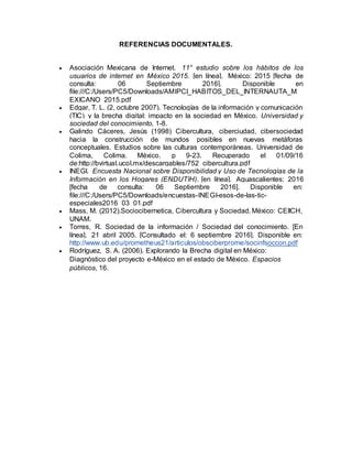REFERENCIAS DOCUMENTALES.
 Asociación Mexicana de Internet. 11° estudio sobre los hábitos de los
usuarios de internet en México 2015. [en línea]. México: 2015 [fecha de
consulta: 06 Septiembre 2016]. Disponible en
file:///C:/Users/PC5/Downloads/AMIPCI_HABITOS_DEL_INTERNAUTA_M
EXICANO_2015.pdf
 Edgar, T. L. (2, octubre 2007). Tecnologías de la información y comunicación
(TIC) y la brecha digital: impacto en la sociedad en México. Universidad y
sociedad del conocimiento, 1-8.
 Galindo Cáceres, Jesús (1998) Cibercultura, ciberciudad, cibersociedad
hacia la construcción de mundos posibles en nuevas metáforas
conceptuales. Estudios sobre las culturas contemporáneas. Universidad de
Colima, Colima. México. p 9-23. Recuperado el 01/09/16
de:http://bvirtual.ucol.mx/descargables/752_cibercultura.pdf
 INEGI. Encuesta Nacional sobre Disponibilidad y Uso de Tecnologías de la
Información en los Hogares (ENDUTIH). [en línea]. Aguascalientes: 2016
[fecha de consulta: 06 Septiembre 2016]. Disponible en:
file:///C:/Users/PC5/Downloads/encuestas-INEGI-esos-de-las-tic-
especiales2016_03_01.pdf
 Mass, M. (2012).Sociocibernetica, Cibercultura y Sociedad. México: CEIICH,
UNAM.
 Torres, R. Sociedad de la información / Sociedad del conocimiento. [En
línea]. 21 abril 2005. [Consultado el: 6 septiembre 2016]. Disponible en:
http://www.ub.edu/prometheus21/articulos/obsciberprome/socinfsoccon.pdf
 Rodríguez, S. A. (2006). Explorando la Brecha digital en México:
Diagnóstico del proyecto e-México en el estado de México. Espacios
públicos, 16.
 
