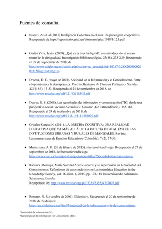 Fuentes de consulta.
● Blanco, A; et. al (2017) Inteligencia Colectiva en el aula. Un paradigma cooperativo.
Recuperado de ​https://repositorio.grial.eu/bitstream/grial/1018/1/125.pdf
● Cortés Vera, Jesús. (2009). ¿Qué es la brecha digital?: una introducción al nuevo
rostro de la desigualdad. Investigación bibliotecológica, 23(48), 233-239. Recuperado
en 27 de septiembre de 2018, de
http://www.scielo.org.mx/scielo.php?script=sci_arttext&pid=S0187-358X200900020
0011&lng=es&tlng=es​.
● Druetta, D. C. (mayo de 2002). Sociedad de la Información y el Conocimiento. Entre
el optimismo y la desesperanza. ​Revista Mexicana de Ciencias Políticas y Sociales,
XLV​(185), 13-33. Recuperado el 24 de septiembre de 2018, de
http://www.redalyc.org/pdf/421/42118502.pdf
● Duarte, E. S. (2008). Las tecnologías de información y comunicación (TIC) desde una
perspectiva social . ​Revista Electrónica Educare, XII​(Extraordinario), 155-162.
Recuperado el 24 de septiembre de 2018, de
http://www.redalyc.org/pdf/1941/194114584020.pdf
● Grisales García, N. (2011). LA BRECHA COGNITIVA: UNA REALIDAD
EDUCATIVA QUE VA MÁS ALLÁ DE LA BRECHA DIGITAL ENTRE LAS
INSTITUCIONES URBANAS Y RURALES DE MANIZALES. Revista
Latinoamericana de Estudios Educativos (Colombia), 7 (2), 37-56.
● Monterrosa, A. B. (26 de febrero de 2015). ​iberoaméricadivulga​. Recuperado el 27 de
septiembre de 2018, de iberoaméricadivulga:
https://www.oei.es/historico/divulgacioncientifica/?Sociedad-de-informacion-y
● Ramírez Montoya, María Soledad Acceso abierto y su repercusión en la Sociedad del
Conocimiento: Reflexiones de casos prácticos en Latinoamérica Education in the
Knowledge Society, vol. 16, núm. 1, 2015, pp. 103-118 Universidad de Salamanca
Salamanca, España.
Recuperado de: ​http://www.redalyc.org/pdf/5355/535554757007.pdf
● Romero, N. R. (octubre de 2009). ​Slideshare​. Recuperado el 20 de septiembre de
2018, de Slideshare:
https://es.slideshare.net/Gus07/sociedad-de-la-informacion-y-la-de-conocimiento
*Sociedad de la Información (SI)
*Tecnologías de la Información y el Conocimiento (TIC)
 
