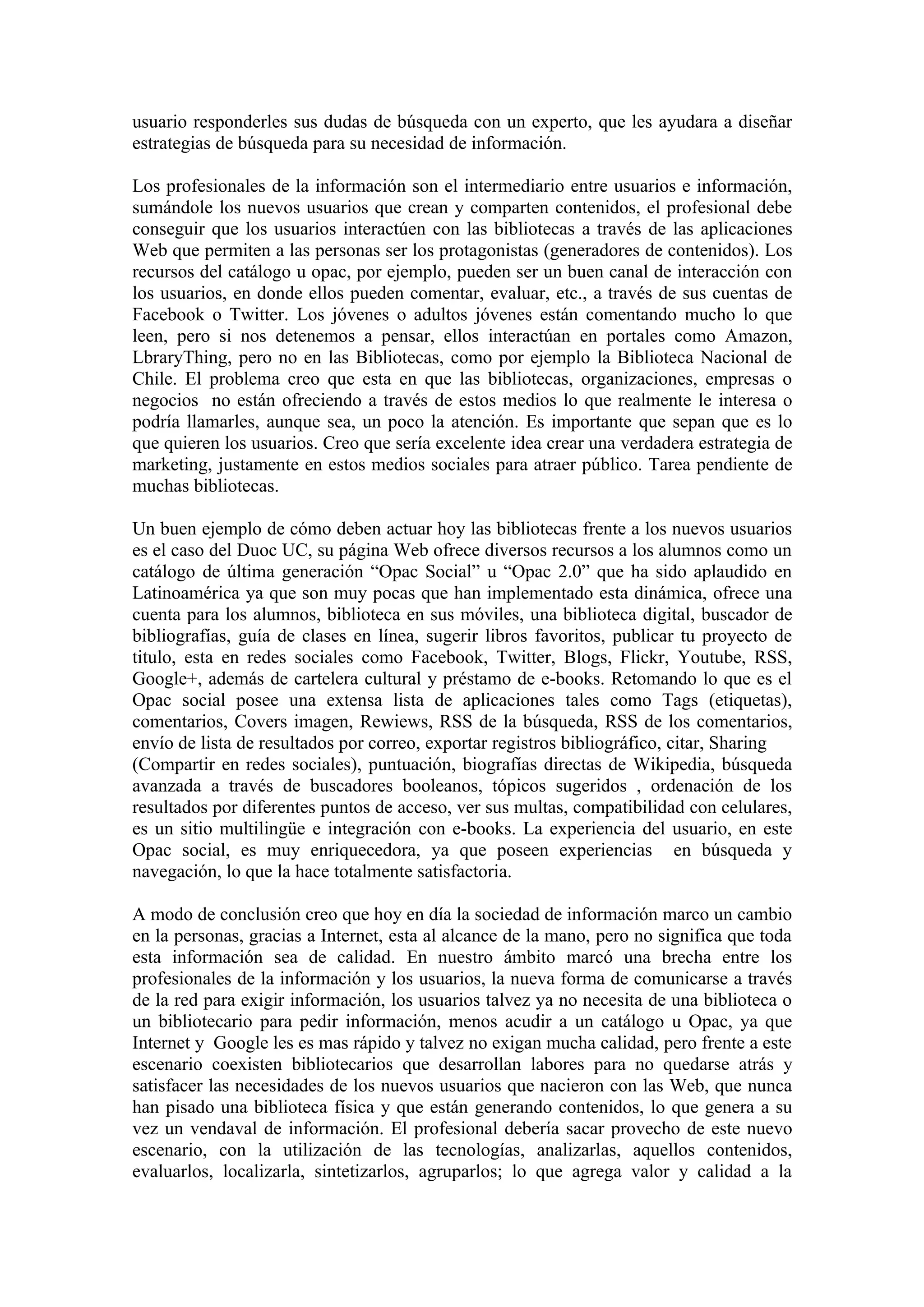 usuario responderles sus dudas de búsqueda con un experto, que les ayudara a diseñar
estrategias de búsqueda para su necesidad de información.

Los profesionales de la información son el intermediario entre usuarios e información,
sumándole los nuevos usuarios que crean y comparten contenidos, el profesional debe
conseguir que los usuarios interactúen con las bibliotecas a través de las aplicaciones
Web que permiten a las personas ser los protagonistas (generadores de contenidos). Los
recursos del catálogo u opac, por ejemplo, pueden ser un buen canal de interacción con
los usuarios, en donde ellos pueden comentar, evaluar, etc., a través de sus cuentas de
Facebook o Twitter. Los jóvenes o adultos jóvenes están comentando mucho lo que
leen, pero si nos detenemos a pensar, ellos interactúan en portales como Amazon,
LbraryThing, pero no en las Bibliotecas, como por ejemplo la Biblioteca Nacional de
Chile. El problema creo que esta en que las bibliotecas, organizaciones, empresas o
negocios no están ofreciendo a través de estos medios lo que realmente le interesa o
podría llamarles, aunque sea, un poco la atención. Es importante que sepan que es lo
que quieren los usuarios. Creo que sería excelente idea crear una verdadera estrategia de
marketing, justamente en estos medios sociales para atraer público. Tarea pendiente de
muchas bibliotecas.

Un buen ejemplo de cómo deben actuar hoy las bibliotecas frente a los nuevos usuarios
es el caso del Duoc UC, su página Web ofrece diversos recursos a los alumnos como un
catálogo de última generación “Opac Social” u “Opac 2.0” que ha sido aplaudido en
Latinoamérica ya que son muy pocas que han implementado esta dinámica, ofrece una
cuenta para los alumnos, biblioteca en sus móviles, una biblioteca digital, buscador de
bibliografías, guía de clases en línea, sugerir libros favoritos, publicar tu proyecto de
titulo, esta en redes sociales como Facebook, Twitter, Blogs, Flickr, Youtube, RSS,
Google+, además de cartelera cultural y préstamo de e-books. Retomando lo que es el
Opac social posee una extensa lista de aplicaciones tales como Tags (etiquetas),
comentarios, Covers imagen, Rewiews, RSS de la búsqueda, RSS de los comentarios,
envío de lista de resultados por correo, exportar registros bibliográfico, citar, Sharing
(Compartir en redes sociales), puntuación, biografías directas de Wikipedia, búsqueda
avanzada a través de buscadores booleanos, tópicos sugeridos , ordenación de los
resultados por diferentes puntos de acceso, ver sus multas, compatibilidad con celulares,
es un sitio multilingüe e integración con e-books. La experiencia del usuario, en este
Opac social, es muy enriquecedora, ya que poseen experiencias en búsqueda y
navegación, lo que la hace totalmente satisfactoria.

A modo de conclusión creo que hoy en día la sociedad de información marco un cambio
en la personas, gracias a Internet, esta al alcance de la mano, pero no significa que toda
esta información sea de calidad. En nuestro ámbito marcó una brecha entre los
profesionales de la información y los usuarios, la nueva forma de comunicarse a través
de la red para exigir información, los usuarios talvez ya no necesita de una biblioteca o
un bibliotecario para pedir información, menos acudir a un catálogo u Opac, ya que
Internet y Google les es mas rápido y talvez no exigan mucha calidad, pero frente a este
escenario coexisten bibliotecarios que desarrollan labores para no quedarse atrás y
satisfacer las necesidades de los nuevos usuarios que nacieron con las Web, que nunca
han pisado una biblioteca física y que están generando contenidos, lo que genera a su
vez un vendaval de información. El profesional debería sacar provecho de este nuevo
escenario, con la utilización de las tecnologías, analizarlas, aquellos contenidos,
evaluarlos, localizarla, sintetizarlos, agruparlos; lo que agrega valor y calidad a la
 