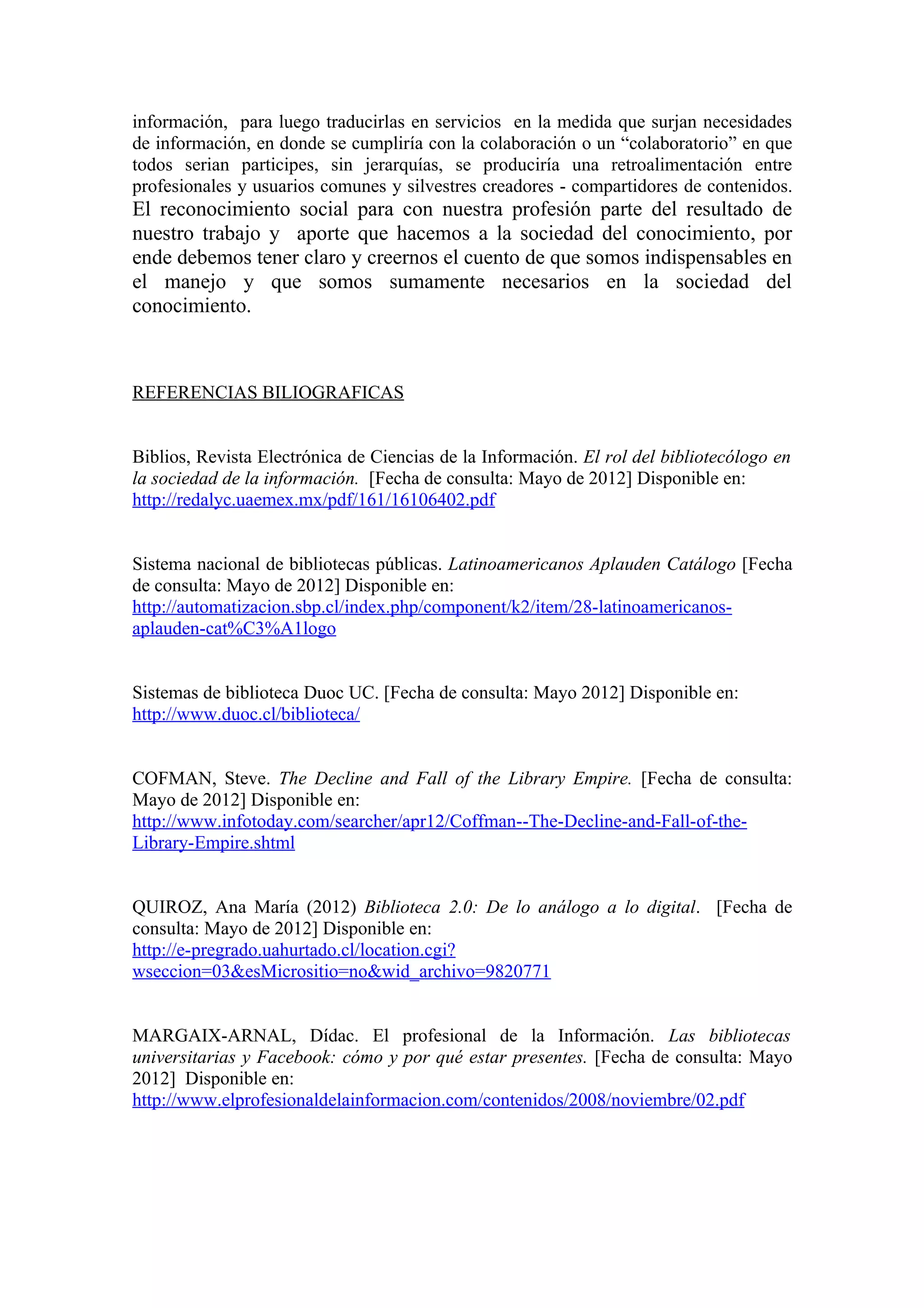 información, para luego traducirlas en servicios en la medida que surjan necesidades
de información, en donde se cumpliría con la colaboración o un “colaboratorio” en que
todos serian participes, sin jerarquías, se produciría una retroalimentación entre
profesionales y usuarios comunes y silvestres creadores - compartidores de contenidos.
El reconocimiento social para con nuestra profesión parte del resultado de
nuestro trabajo y aporte que hacemos a la sociedad del conocimiento, por
ende debemos tener claro y creernos el cuento de que somos indispensables en
el manejo y que somos sumamente necesarios en la sociedad del
conocimiento.



REFERENCIAS BILIOGRAFICAS


Biblios, Revista Electrónica de Ciencias de la Información. El rol del bibliotecólogo en
la sociedad de la información. [Fecha de consulta: Mayo de 2012] Disponible en:
http://redalyc.uaemex.mx/pdf/161/16106402.pdf


Sistema nacional de bibliotecas públicas. Latinoamericanos Aplauden Catálogo [Fecha
de consulta: Mayo de 2012] Disponible en:
http://automatizacion.sbp.cl/index.php/component/k2/item/28-latinoamericanos-
aplauden-cat%C3%A1logo


Sistemas de biblioteca Duoc UC. [Fecha de consulta: Mayo 2012] Disponible en:
http://www.duoc.cl/biblioteca/


COFMAN, Steve. The Decline and Fall of the Library Empire. [Fecha de consulta:
Mayo de 2012] Disponible en:
http://www.infotoday.com/searcher/apr12/Coffman--The-Decline-and-Fall-of-the-
Library-Empire.shtml


QUIROZ, Ana María (2012) Biblioteca 2.0: De lo análogo a lo digital. [Fecha de
consulta: Mayo de 2012] Disponible en:
http://e-pregrado.uahurtado.cl/location.cgi?
wseccion=03&esMicrositio=no&wid_archivo=9820771


MARGAIX-ARNAL, Dídac. El profesional de la Información. Las bibliotecas
universitarias y Facebook: cómo y por qué estar presentes. [Fecha de consulta: Mayo
2012] Disponible en:
http://www.elprofesionaldelainformacion.com/contenidos/2008/noviembre/02.pdf
 