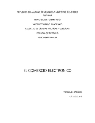 REPUBLICA BOLIVARIANA DE VENEZUELA MINISTERIO DEL PODER
POPULAR
UNIVERSIDAD FERMIN TORO
VICERRECTORADO ACADEMICO
FACULTAD DE CIENCIAS POLITICAS Y JURIDICAS
ESCUELA DE DERECHO
BARQUISIMETO-LARA
EL COMERCIO ELECTRONICO
YORGELIS CASIQUE
CI: 22.333.370
 