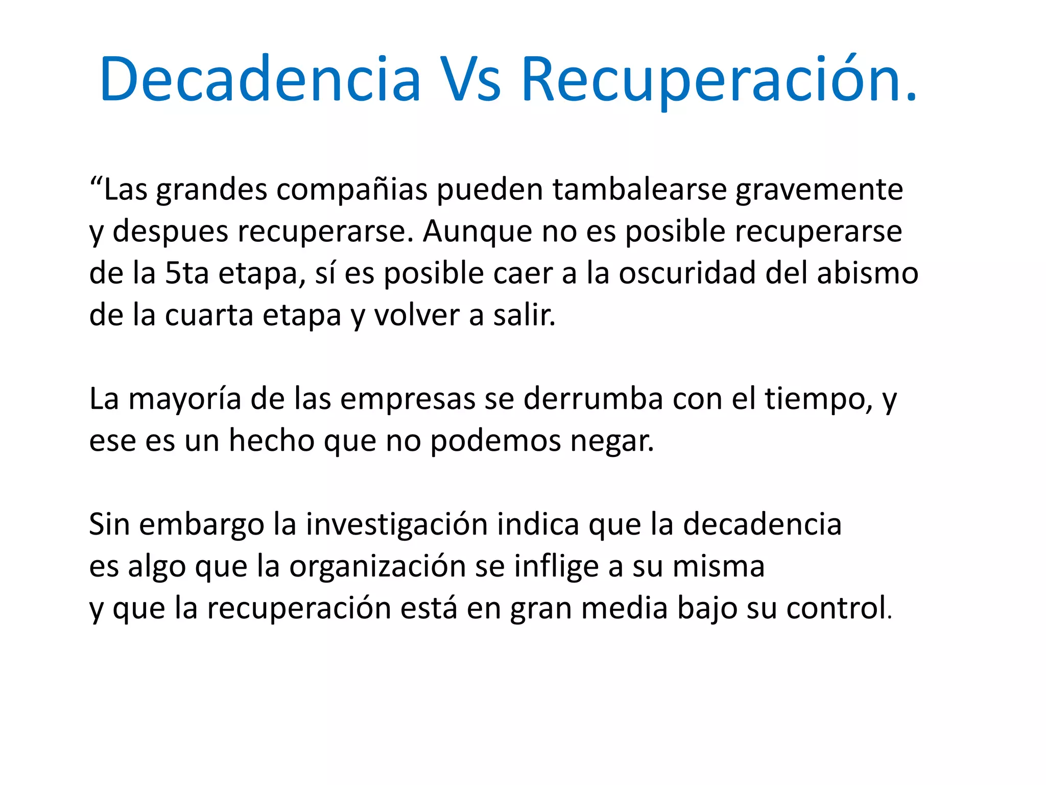 Decadencia Vs Recuperación.
“Las grandes compañias pueden tambalearse gravemente
y despues recuperarse. Aunque no es posible recuperarse
de la 5ta etapa, sí es posible caer a la oscuridad del abismo
de la cuarta etapa y volver a salir.
La mayoría de las empresas se derrumba con el tiempo, y
ese es un hecho que no podemos negar.
Sin embargo la investigación indica que la decadencia
es algo que la organización se inflige a su misma
y que la recuperación está en gran media bajo su control.

 