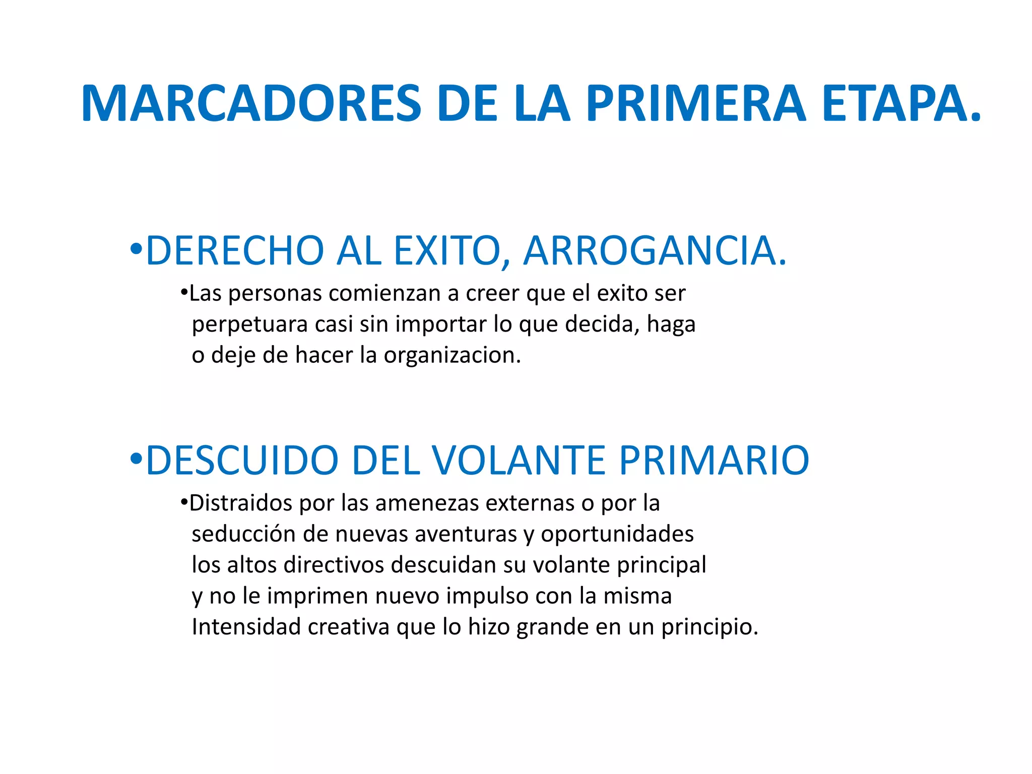 MARCADORES DE LA PRIMERA ETAPA.
•DERECHO AL EXITO, ARROGANCIA.
•Las personas comienzan a creer que el exito ser
perpetuara casi sin importar lo que decida, haga
o deje de hacer la organizacion.

•DESCUIDO DEL VOLANTE PRIMARIO
•Distraidos por las amenezas externas o por la
seducción de nuevas aventuras y oportunidades
los altos directivos descuidan su volante principal
y no le imprimen nuevo impulso con la misma
Intensidad creativa que lo hizo grande en un principio.

 