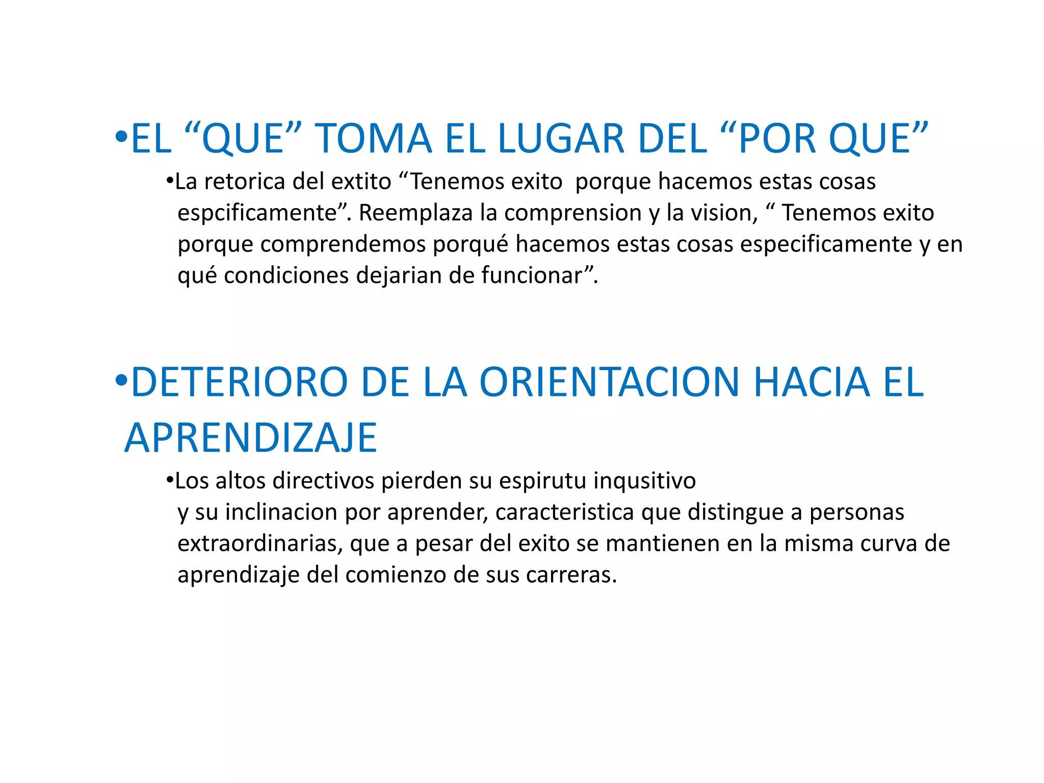 •EL “QUE” TOMA EL LUGAR DEL “POR QUE”
•La retorica del extito “Tenemos exito porque hacemos estas cosas
espcificamente”. Reemplaza la comprension y la vision, “ Tenemos exito
porque comprendemos porqué hacemos estas cosas especificamente y en
qué condiciones dejarian de funcionar”.

•DETERIORO DE LA ORIENTACION HACIA EL
APRENDIZAJE
•Los altos directivos pierden su espirutu inqusitivo
y su inclinacion por aprender, caracteristica que distingue a personas
extraordinarias, que a pesar del exito se mantienen en la misma curva de
aprendizaje del comienzo de sus carreras.

 