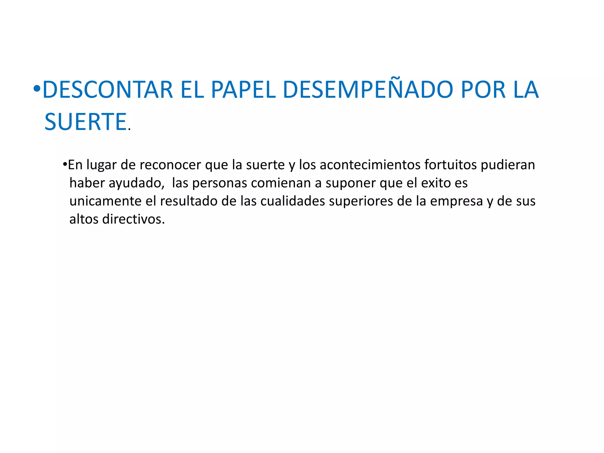 •DESCONTAR EL PAPEL DESEMPEÑADO POR LA
SUERTE.
•En lugar de reconocer que la suerte y los acontecimientos fortuitos pudieran
haber ayudado, las personas comienan a suponer que el exito es
unicamente el resultado de las cualidades superiores de la empresa y de sus
altos directivos.

 