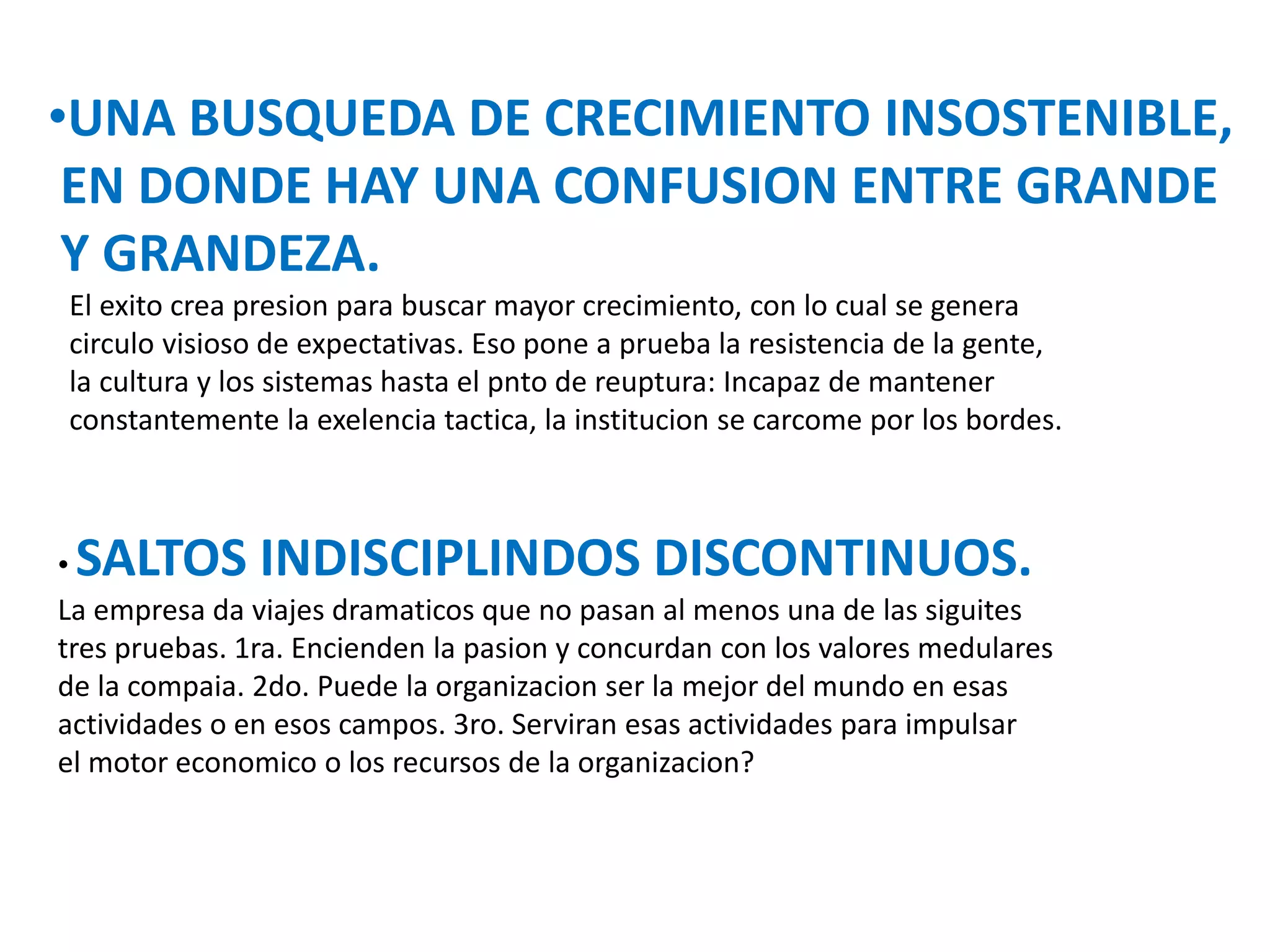 •UNA BUSQUEDA DE CRECIMIENTO INSOSTENIBLE,
EN DONDE HAY UNA CONFUSION ENTRE GRANDE
Y GRANDEZA.
El exito crea presion para buscar mayor crecimiento, con lo cual se genera
circulo visioso de expectativas. Eso pone a prueba la resistencia de la gente,
la cultura y los sistemas hasta el pnto de reuptura: Incapaz de mantener
constantemente la exelencia tactica, la institucion se carcome por los bordes.

SALTOS INDISCIPLINDOS DISCONTINUOS.

•
La empresa da viajes dramaticos que no pasan al menos una de las siguites
tres pruebas. 1ra. Encienden la pasion y concurdan con los valores medulares
de la compaia. 2do. Puede la organizacion ser la mejor del mundo en esas
actividades o en esos campos. 3ro. Serviran esas actividades para impulsar
el motor economico o los recursos de la organizacion?

 
