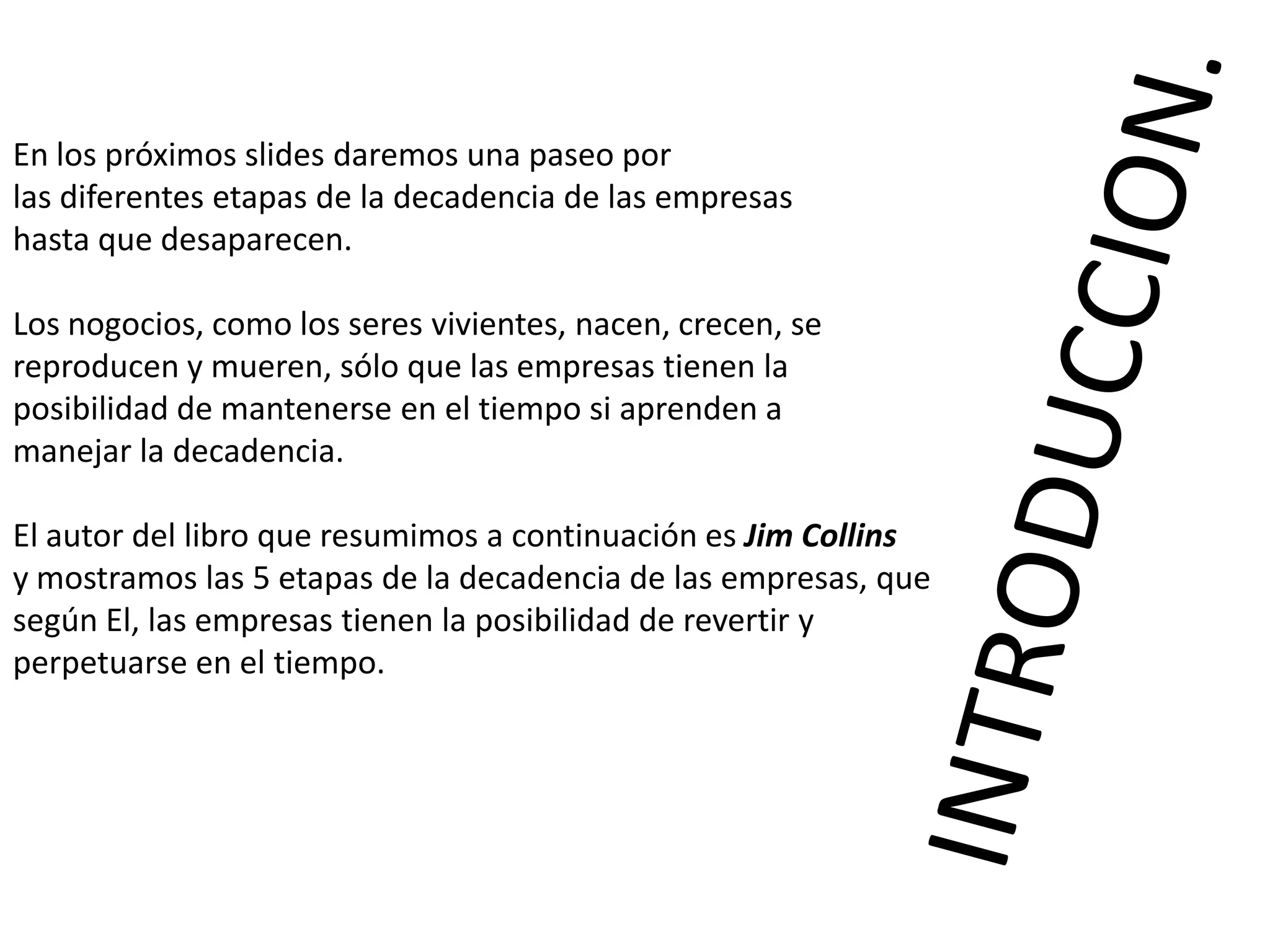 En los próximos slides daremos una paseo por
las diferentes etapas de la decadencia de las empresas
hasta que desaparecen.
Los nogocios, como los seres vivientes, nacen, crecen, se
reproducen y mueren, sólo que las empresas tienen la
posibilidad de mantenerse en el tiempo si aprenden a
manejar la decadencia.
El autor del libro que resumimos a continuación es Jim Collins
y mostramos las 5 etapas de la decadencia de las empresas, que
según El, las empresas tienen la posibilidad de revertir y
perpetuarse en el tiempo.

 